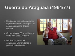 Guerra do Araguaia (1964/77)
• Movimento pretendia derrubar
o governo militar, com ajuda da
população rural e depois
urbana
• Composta por 80 guerrilheiros,
entre eles José Genoíno
• Na maioria, eram ex
estudantes universitários e
profissionais liberais
 