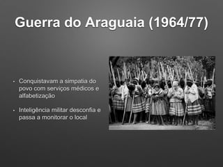 Guerra do Araguaia (1964/77)
• Conquistavam a simpatia do
povo com serviços médicos e
alfabetização
• Inteligência militar desconfia e
passa a monitorar o local
 