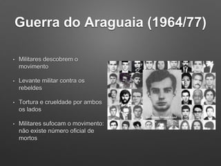 Guerra do Araguaia (1964/77)
• Militares descobrem o
movimento
• Levante militar contra os
rebeldes
• Tortura e crueldade por ambos
os lados
• Militares sufocam o movimento:
não existe número oficial de
mortos
 