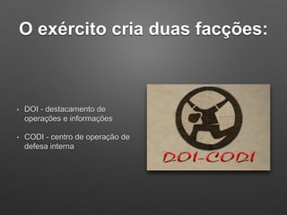 O exército cria duas facções:
• DOI - destacamento de
operações e informações
• CODI - centro de operação de
defesa interna
 