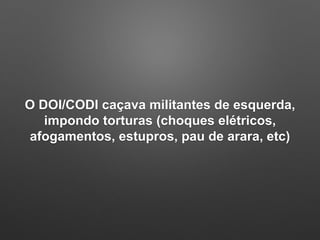 O DOI/CODI caçava militantes de esquerda,
impondo torturas (choques elétricos,
afogamentos, estupros, pau de arara, etc)
 