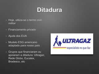 Ditadura
• Hoje, utiliza-se o termo civil-
militar
• Financiamento privado
• Ajuda dos EUA
• Modelo ESG americano
adaptado para nosso país
• Grupos que financiaram ou
apoiaram a ditadura: Ultragaz,
Rede Globo, Eucatex,
Bradesco, etc
 