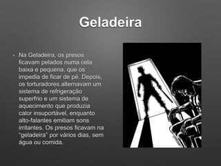 Geladeira
• Na Geladeira, os presos
ficavam pelados numa cela
baixa e pequena, que os
impedia de ficar de pé. Depois,
os torturadores alternavam um
sistema de refrigeração
superfrio e um sistema de
aquecimento que produzia
calor insuportável, enquanto
alto-falantes emitiam sons
irritantes. Os presos ficavam na
“geladeira” por vários dias, sem
água ou comida.
 