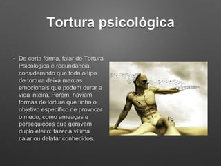 Tortura psicológica
• De certa forma, falar de Tortura
Psicológica é redundância,
considerando que toda o tipo
de tortura deixa marcas
emocionais que podem durar a
vida inteira. Porém, haviam
formas de tortura que tinha o
objetivo específico de provocar
o medo, como ameaças e
perseguições que geravam
duplo efeito: fazer a vítima
calar ou delatar conhecidos.
 