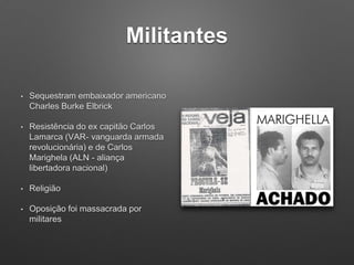 Militantes
• Sequestram embaixador americano
Charles Burke Elbrick
• Resistência do ex capitão Carlos
Lamarca (VAR- vanguarda armada
revolucionária) e de Carlos
Marighela (ALN - aliança
libertadora nacional)
• Religião
• Oposição foi massacrada por
militares
 