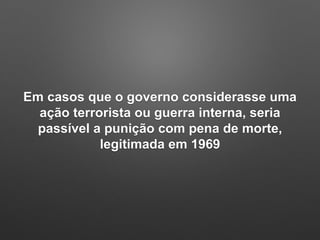 Em casos que o governo considerasse uma
ação terrorista ou guerra interna, seria
passível a punição com pena de morte,
legitimada em 1969
 