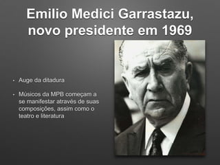Emilio Medici Garrastazu,
novo presidente em 1969
• Auge da ditadura
• Músicos da MPB começam a
se manifestar através de suas
composições, assim como o
teatro e literatura
 