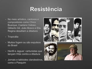 Resistência
• No meio artístico, cantores e
compositores como Chico
Buarque, Caetano Veloso,
Gliberto Gil, João Bosco e Elis
Regina desafiam a ditadura
• Tropicália
• Muitos fogem ou são expulsos
do Brasil
• Henfil e Jaguar: cartunistas que
lançam HQs contra a ditadura
• Jornais e tabloides clandestinos,
como o Pasquim
 