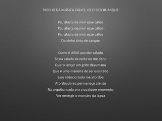 TRECHO DA MÚSICA CÁLICE, DE CHICO BUARQUE
Pai, afasta de mim esse cálice
Pai, afasta de mim esse cálice
Pai, afasta de mim esse cálice
De vinho tinto de sangue
Como é difícil acordar calado
Se na calada da noite eu me dano
Quero lançar um grito desumano
Que é uma maneira de ser escutado
Esse silêncio todo me atordoa
Atordoado eu permaneço atento
Na arquibancada pra a qualquer momento
Ver emergir o monstro da lagoa
 