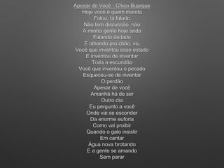 Apesar de Você - Chico Buarque
Hoje você é quem manda
Falou, tá falado
Não tem discussão, não
A minha gente hoje anda
Falando de lado
E olhando pro chão, viu
Você que inventou esse estado
E inventou de inventar
Toda a escuridão
Você que inventou o pecado
Esqueceu-se de inventar
O perdão
Apesar de você
Amanhã há de ser
Outro dia
Eu pergunto a você
Onde vai se esconder
Da enorme euforia
Como vai proibir
Quando o galo insistir
Em cantar
Água nova brotando
E a gente se amando
Sem parar
 