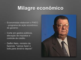 Milagre econômico
• Economistas elaboram o PAEG
- programa de ação econômica
do governo
• Corte em gastos públicos,
elevação de impostos e
controle de crédito
• Delfim Neto, ministro da
fazenda: "vamos fazer o
bolo,para dividi-lo depois"
 
