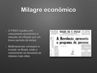 Milagre econômico
• O PAEG resultou em
crescimento econômico e
redução da inflação por um
breve período de tempo
• Multinacionais começam a
investir no Brasil, onde o
crescimento só favorecia as
classes mais altas
 