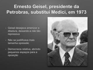 Ernesto Geisel, presidente da
Petrobras, substitui Medici, em 1973
• Geisel desejava amenizar a
ditadura, deixando-a não tão
repressiva
• Não se justiificava mais
tamanha opressão
• Democracia relativa, abrindo
pequenos espaços para a
oposição
 
