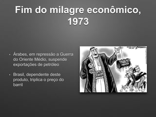 Fim do milagre econômico,
1973
• Árabes, em repressão a Guerra
do Oriente Médio, suspende
exportações de petróleo
• Brasil, dependente deste
produto, triplica o preço do
barril
 