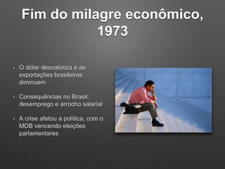 Fim do milagre econômico,
1973
• O dólar desvaloriza e as
exportações brasileiras
diminuem
• Consequências no Brasil:
desemprego e arrocho salarial
• A crise afetou a política, com o
MDB vencendo eleições
parlamentares
 