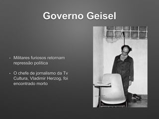 Governo Geisel
• Militares furiosos retornam
repressão política
• O chefe de jornalismo da Tv
Cultura, Vladimir Herzog, foi
encontrado morto
 
