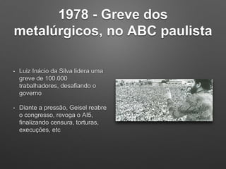 1978 - Greve dos
metalúrgicos, no ABC paulista
• Luiz Inácio da Silva lidera uma
greve de 100.000
trabalhadores, desafiando o
governo
• Diante a pressão, Geisel reabre
o congresso, revoga o AI5,
finalizando censura, torturas,
execuções, etc
 