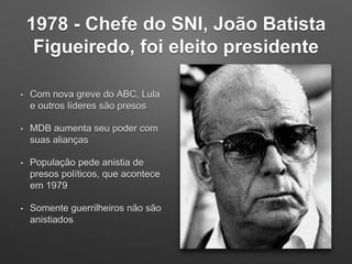 1978 - Chefe do SNI, João Batista
Figueiredo, foi eleito presidente
• Com nova greve do ABC, Lula
e outros líderes são presos
• MDB aumenta seu poder com
suas alianças
• População pede anistia de
presos políticos, que acontece
em 1979
• Somente guerrilheiros não são
anistiados
 