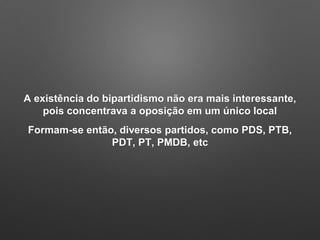 A existência do bipartidismo não era mais interessante,
pois concentrava a oposição em um único local
Formam-se então, diversos partidos, como PDS, PTB,
PDT, PT, PMDB, etc
 