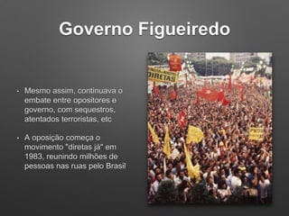 Governo Figueiredo
• Mesmo assim, continuava o
embate entre opositores e
governo, com sequestros,
atentados terroristas, etc
• A oposição começa o
movimento "diretas já" em
1983, reunindo milhões de
pessoas nas ruas pelo Brasil
 