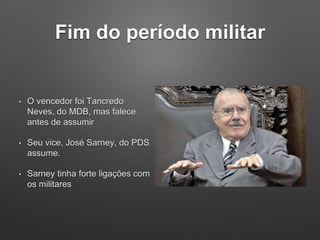 Fim do período militar
• O vencedor foi Tancredo
Neves, do MDB, mas falece
antes de assumir
• Seu vice, José Sarney, do PDS
assume.
• Sarney tinha forte ligações com
os militares
 