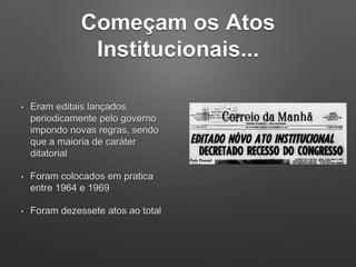 Começam os Atos
Institucionais...
• Eram editais lançados
periodicamente pelo governo
impondo novas regras, sendo
que a maioria de caráter
ditatorial
• Foram colocados em pratica
entre 1964 e 1969
• Foram dezessete atos ao total
 