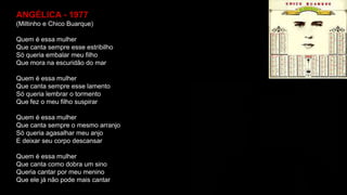 ANGÉLICA - 1977
(Miltinho e Chico Buarque)
Quem é essa mulher
Que canta sempre esse estribilho
Só queria embalar meu filho
Que mora na escuridão do mar
Quem é essa mulher
Que canta sempre esse lamento
Só queria lembrar o tormento
Que fez o meu filho suspirar
Quem é essa mulher
Que canta sempre o mesmo arranjo
Só queria agasalhar meu anjo
E deixar seu corpo descansar
Quem é essa mulher
Que canta como dobra um sino
Queria cantar por meu menino
Que ele já não pode mais cantar
 