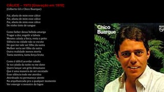 CÁLICE – 1973 [Gravação em 1978]
(Gilberto Gil e Chico Buarque)
Pai, afasta de mim esse cálice
Pai, afasta de mim esse cálice
Pai, afasta de mim esse cálice
De vinho tinto de sangue
Como beber dessa bebida amarga
Tragar a dor, engolir a labuta
Mesmo calada a boca, resta o peito
Silêncio na cidade não se escuta
De que me vale ser filho da santa
Melhor seria ser filho da outra
Outra realidade menos morta
Tanta mentira, tanta força bruta
Como é difícil acordar calado
Se na calada da noite eu me dano
Quero lançar um grito desumano
Que é uma maneira de ser escutado
Esse silêncio todo me atordoa
Atordoado eu permaneço atento
Na arquibancada pra a qualquer momento
Ver emergir o monstro da lagoa
 