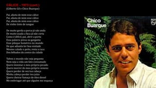 CÁLICE - 1973 (cont.)
(Gilberto Gil e Chico Buarque)
Pai, afasta de mim esse cálice
Pai, afasta de mim esse cálice
Pai, afasta de mim esse cálice
De vinho tinto de sangue
De muito gorda a porca já não anda
De muito usada a faca já não corta
Como é difícil, pai, abrir a porta
Essa palavra presa na garganta
Esse pileque homérico no mundo
De que adianta ter boa vontade
Mesmo calado o peito, resta a cuca
Dos bêbados do centro da cidade
Talvez o mundo não seja pequeno
Nem seja a vida um fato consumado
Quero inventar o meu próprio pecado
Quero morrer do meu próprio veneno
Quero perder de vez tua cabeça
Minha cabeça perder teu juízo
Quero cheirar fumaça de óleo diesel
Me embriagar até que alguém me esqueça
 