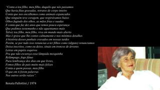 “Conta a teu filho, meu filho, daquilo que nós passamos
Que havia fitas gravadas, retratos de corpo inteiro
Conta que nos encolhemos como animais espancados
Que ninguém teve coragem, que respirávamos baixo
Olhos fugindo dos olhos, as mãos frias e suadas
E conta que faz dez anos que temos pouca esperança
Que pedimos testemunho e não aguentamos mais
Talvez teu filho, meu filho, viva em mundo mais aberto
Mas é grave que lhe contes calmamente e nos mínimos detalhes
A história desses punhais cravados em nossas tardes
Porém, se por tudo isso renuncias a ter filhos como (alguns) renunciamos
Deixa inscritos, como eu deixo, sinais em troncos de árvores
Letras em papéis esquivos
Pra que não escureça essa lâmpada mesquinha
Relâmpago, fogo fátuo
Pura lembrança dos dias em que livres,
Fomos filhos de pais muito mais felizes
Conta a quem possas, meu filho
O que em ti forem palavras
Nos outros serão raízes”.
Renata Pallottini / 1974
 