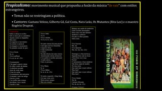Tropicalismo: movimento musical que propunha a fusão da música “de raiz” com estilos
estrangeiros.
• Temas não se restringiam a política.
• Cantores: Caetano Veloso, Gilberto Gil, Gal Costa, Nara Leão, Os Mutantes (Rita Lee) e o maestro
Rogério Druprat.
Viva a mata
Ta, ta
Viva a mulata
Ta, ta, ta, ta...(2x)
No pátio interno há uma piscina
Com água azul de Amaralina
Coqueiro, brisa
E fala nordestina
E faróis
Na mão direita tem uma roseira
Autenticando eterna primavera
E no jardim os urubus passeiam
A tarde inteira
Entre os girassóis...
Viva Maria
Ia, ia
Viva a Bahia
Ia, ia, ia, ia...(2x)
No pulso esquerdo o bang-bang
Em suas veias corre
Muito pouco sangue
Mas seu coração
Balança um samba de tamborim
Emite acordes dissonantes
Pelos cinco mil alto-falantes
Senhoras e senhores
Ele põe os olhos grandes
Sobre mim...
Viva Iracema
Ma, ma
Viva Ipanema
Ma, ma, ma, ma...(2x)
Domingo é o fino-da-bossa
Segunda-feira está na fossa
Terça-feira vai à roça
Porém!
O monumento é bem moderno
Não disse nada do modelo
Do meu terno
Que tudo mais vá pro inferno
Meu bem!
Que tudo mais vá pro inferno
Meu bem!...
Viva a banda
Da, da
Carmem Miranda
Da, da, da, da...(3x)
(Caetano Veloso)
Tropicália:
Sobre a cabeça os aviões
Sob os meus pés os caminhões
Aponta contra os chapadões
Meu nariz
Eu organizo o movimento
Eu oriento o carnaval
Eu inauguro o monumento
No planalto central do país...
Viva a bossa
Sa, sa
Viva a palhoça
Ca, ça, ça, ça...(2x)
O monumento
É de papel crepom e prata
Os olhos verdes da mulata
A cabeleira esconde
Atrás da verde mata
O luar do sertão
O monumento não tem porta
A entrada é uma rua antiga
Estreita e torta
E no joelho uma criança
Sorridente, feia e morta
Estende a mão...
 