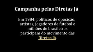 Campanha pelas Diretas Já
Em 1984, políticos de oposição,
artistas, jogadores de futebol e
milhões de brasileiros
participam do movimento das
Diretas Já.
 