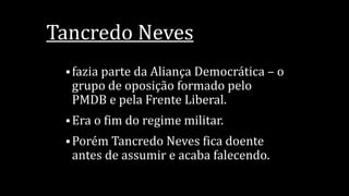 Tancredo Neves
 fazia parte da Aliança Democrática – o
grupo de oposição formado pelo
PMDB e pela Frente Liberal.
 Era o fim do regime militar.
 Porém Tancredo Neves fica doente
antes de assumir e acaba falecendo.
 