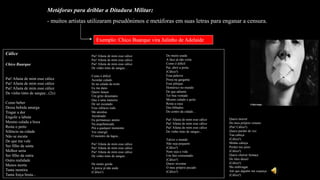 Metáforas para driblar a Ditadura Militar:
- muitos artistas utilizaram pseudônimos e metáforas em suas letras para enganar a censura.
Exemplo: Chico Buarque vira Julinho de Adelaide
Cálice
Chico Buarque
Pai! Afasta de mim esse cálice
Pai! Afasta de mim esse cálice
Pai! Afasta de mim esse cálice
De vinho tinto de sangue...(2x)
Como beber
Dessa bebida amarga
Tragar a dor
Engolir a labuta
Mesmo calada a boca
Resta o peito
Silêncio na cidade
Não se escuta
De que me vale
Ser filho da santa
Melhor seria
Ser filho da outra
Outra realidade
Menos morta
Tanta mentira
Tanta força bruta...
Pai! Afasta de mim esse cálice
Pai! Afasta de mim esse cálice
Pai! Afasta de mim esse cálice
De vinho tinto de sangue...
Como é difícil
Acordar calado
Se na calada da noite
Eu me dano
Quero lançar
Um grito desumano
Que é uma maneira
De ser escutado
Esse silêncio todo
Me atordoa
Atordoado
Eu permaneço atento
Na arquibancada
Prá a qualquer momento
Ver emergir
O monstro da lagoa...
Pai! Afasta de mim esse cálice
Pai! Afasta de mim esse cálice
Pai! Afasta de mim esse cálice
De vinho tinto de sangue...
De muito gorda
A porca já não anda
(Cálice!)
De muito usada
A faca já não corta
Como é difícil
Pai, abrir a porta
(Cálice!)
Essa palavra
Presa na garganta
Esse pileque
Homérico no mundo
De que adianta
Ter boa vontade
Mesmo calado o peito
Resta a cuca
Dos bêbados
Do centro da cidade...
Pai! Afasta de mim esse cálice
Pai! Afasta de mim esse cálice
Pai! Afasta de mim esse cálice
De vinho tinto de sangue...
Talvez o mundo
Não seja pequeno
(Cálice!)
Nem seja a vida
Um fato consumado
(Cálice!)
Quero inventar
O meu próprio pecado
(Cálice!)
Quero morrer
Do meu próprio veneno
(Pai! Cálice!)
Quero perder de vez
Tua cabeça
(Cálice!)
Minha cabeça
Perder teu juízo
(Cálice!)
Quero cheirar fumaça
De óleo diesel
(Cálice!)
Me embriagar
Até que alguém me esqueça
(Cálice!)
 