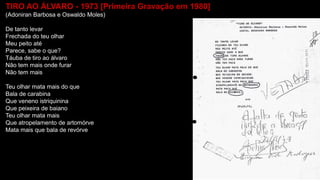 TIRO AO ÁLVARO - 1973 [Primeira Gravação em 1980]
(Adoniran Barbosa e Oswaldo Moles)
De tanto levar
Frechada do teu olhar
Meu peito até
Parece, sabe o que?
Táuba de tiro ao álvaro
Não tem mais onde furar
Não tem mais
Teu olhar mata mais do que
Bala de carabina
Que veneno istriquinina
Que peixeira de baiano
Teu olhar mata mais
Que atropelamento de artomórve
Mata mais que bala de revórve
 