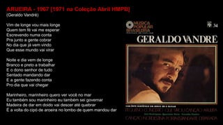 ARUEIRA - 1967 [1971 na Coleção Abril HMPB]
(Geraldo Vandré)
Vim de longe vou mais longe
Quem tem fé vai me esperar
Escrevendo numa conta
Pra junto a gente cobrar
No dia que já vem vindo
Que esse mundo vai virar
Noite e dia vem de longe
Branco e preto a trabalhar
E o dono senhor de tudo
Sentado mandando dar
E a gente fazendo conta
Pro dia que vai chegar
Marinheiro, marinheiro quero ver você no mar
Eu também sou marinheiro eu também sei governar
Madeira de dar em doido vai descer até quebrar
É a volta do cipó de aroeira no lombo de quem mandou dar
 