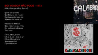 BOI VOADOR NÃO PODE - 1973
(Chico Buarque e Ruy Guerra)
Quem foi, quem foi
Que falou no boi voador
Manda prender esse boi
Seja esse boi o que for
O boi ainda dá bode
Qual é a do boi que revoa
Boi realmente não pode
Voar à toa
É fora, é fora, é fora
É fora da lei, é fora do ar
É fora, é fora, é fora
Segura esse boi
É proibido voar
 