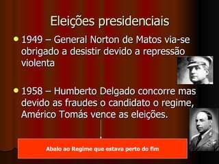 Eleições presidenciais 1949 – General Norton de Matos via-se obrigado a desistir devido a repressão violenta 1958 – Humberto Delgado concorre mas devido as fraudes o candidato o regime, Américo Tomás vence as eleições. Abalo ao Regime que estava perto do fim 