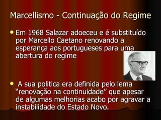 Marcellismo - Continuação do Regime Em 1968 Salazar adoeceu e é substituído por Marcello Caetano renovando a esperança aos portugueses para uma abertura do regime A sua politica era definida pelo lema “renovação na continuidade” que apesar de algumas melhorias acabo por agravar a instabilidade do Estado Novo. 