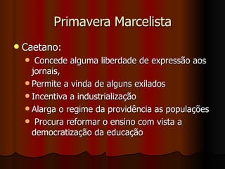 Primavera Marcelista Caetano:  Concede alguma liberdade de expressão aos jornais,  Permite a vinda de alguns exilados Incentiva a industrialização Alarga o regime da providência as populações Procura reformar o ensino com vista a democratização da educação 