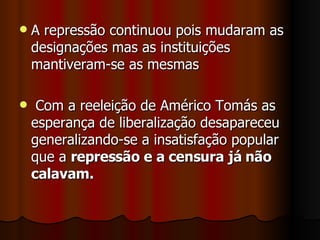 A repressão continuou pois mudaram as designações mas as instituições mantiveram-se as mesmas Com a reeleição de Américo Tomás as esperança de liberalização desapareceu generalizando-se a insatisfação popular que a  repressão e a censura já não calavam. 