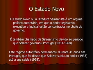 O Estado Novo O Estado Novo ou a Ditadura Salazarista é um regime político autoritário, em que o poder legislativo, executivo e judicial estão concentrados no chefe de governo. É também chamado de Salazarismo devido ao período que Salazar governou Portugal (1933-1968). Este regime autoritário permaneceu durante 41 anos em Portugal, que foi desde que Salazar subiu ao poder (1933) até a sua saída (1968). 
