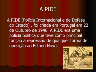 A PIDE A PIDE (Polícia Internacional e de Defesa do Estado) ,  foi criada em Portugal em 22 de Outubro de 1946. A PIDE era uma polícia política que teve como principal função a repressão de qualquer forma de oposição ao Estado Novo.   