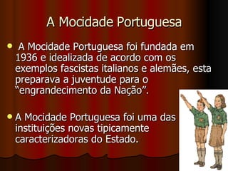 A Mocidade Portuguesa A Mocidade Portuguesa foi fundada em 1936 e idealizada de acordo com os exemplos fascistas italianos e alemães, esta preparava a juventude para o “engrandecimento da Nação”.  A Mocidade Portuguesa foi uma das instituições novas tipicamente caracterizadoras do Estado. 