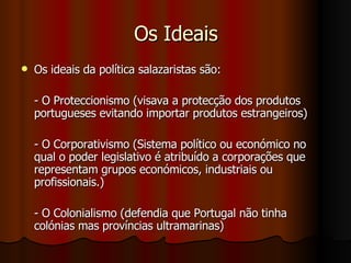 Os Ideais Os ideais da política salazaristas são: - O Proteccionismo (visava a protecção dos produtos portugueses evitando importar produtos estrangeiros) - O Corporativismo (Sistema político ou económico no qual o poder legislativo é atribuído a corporações que representam grupos económicos, industriais ou profissionais.) - O Colonialismo (defendia que Portugal não tinha colónias mas províncias ultramarinas) 