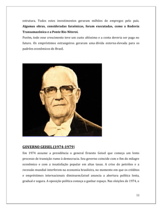 estrutura. Todos estes investimentos geraram milhões de empregos pelo país.
Algumas obras, consideradas faraônicas, foram executadas, como a Rodovia
Transamazônica e a Ponte Rio-Niteroi.
Porém, todo esse crescimento teve um custo altíssimo e a conta deveria ser paga no
futuro. Os empréstimos estrangeiros geraram uma dívida externa elevada para os
padrões econômicos do Brasil.




GOVERNO GEISEL (1974-1979)
Em 1974 assume a presidência o general Ernesto Geisel que começa um lento
processo de transição rumo à democracia. Seu governo coincide com o fim do milagre
econômico e com a insatisfação popular em altas taxas. A crise do petróleo e a
recessão mundial interferem na economia brasileira, no momento em que os créditos
e empréstimos internacionais diminuem.Geisel anuncia a abertura política lenta,
gradual e segura. A oposição política começa a ganhar espaço. Nas eleições de 1974, o



                                                                                  11
 