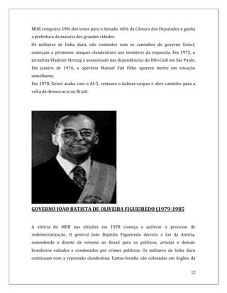 MDB conquista 59% dos votos para o Senado, 48% da Câmara dos Deputados e ganha
a prefeitura da maioria das grandes cidades.
Os militares de linha dura, não contentes com os caminhos do governo Geisel,
começam a promover ataques clandestinos aos membros da esquerda. Em 1975, o
jornalista Vladimir Herzog á assassinado nas dependências do DOI-Codi em São Paulo.
Em janeiro de 1976, o operário Manuel Fiel Filho aparece morto em situação
semelhante.
Em 1978, Geisel acaba com o AI-5, restaura o habeas-corpus e abre caminho para a
volta da democracia no Brasil.




GOVERNO JOAO BATISTA DE OLIVEIRA FIGUEIREDO (1979-1985


A vitória do MDB nas eleições em 1978 começa a acelerar o processo de
redemocratização. O general João Baptista Figueiredo decreta a Lei da Anistia,
concedendo o direito de retorno ao Brasil para os políticos, artistas e demais
brasileiros exilados e condenados por crimes políticos. Os militares de linha dura
continuam com a repressão clandestina. Cartas-bomba são colocadas em órgãos da


                                                                                12
 