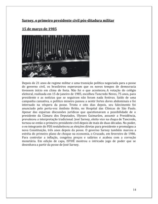Sarney, o primeiro presidente civil pós-ditadura militar

15 de março de 1985




Depois de 21 anos de regime militar e uma transição política negociada para a posse
do governo civil, os brasileiros esperavam que os novos tempos de democracia
tivessem início em clima de festa. Não foi o que aconteceu. A votação do colégio
eleitoral, realizada em 15 de janeiro de 1985, escolheu Tancredo Neves, 75 anos, para
presidente e as notícias que se seguiram não foram nada festivas. Saído de uma
campanha cansativa, o político mineiro passou a sentir fortes dores abdominais e foi
internado na véspera da posse. Trinta e oito dias depois, seu falecimento foi
anunciado pelo porta-voz Antônio Britto, no Hospital das Clínicas de São Paulo.
Apesar das esparsas discussões jurídicas que questionavam a possibilidade de o
presidente da Câmara dos Deputados, Ulysses Guimarães, assumir a Presidência,
prevaleceu a interpretação tradicional. José Sarney, eleito vice na chapa de Tancredo,
tornou-se então o primeiro presidente civil depois de mais de duas décadas. No poder,
o ex-integrante do PDS restabeleceu as eleições diretas para presidente e promulgou a
nova Constituição, três anos depois da posse. O governo Sarney também marcou a
estréia do primeiro plano de choque na economia, o Cruzado, em fevereiro de 1986.
Para controlar a inflação, congelou preços e salários e acabou com a correção
monetária. Em edição de capa, ISTOÉ mostrou o intricado jogo de poder que se
desenhava a partir da posse de José Sarney.




                                                                                   14
 