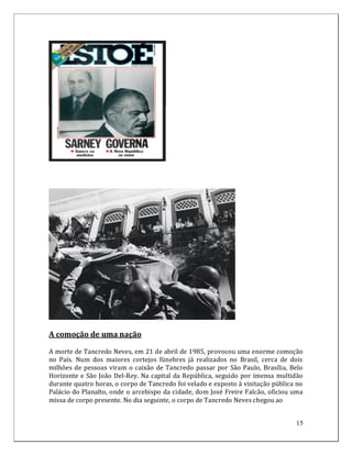 A comoção de uma nação

A morte de Tancredo Neves, em 21 de abril de 1985, provocou uma enorme comoção
no País. Num dos maiores cortejos fúnebres já realizados no Brasil, cerca de dois
milhões de pessoas viram o caixão de Tancredo passar por São Paulo, Brasília, Belo
Horizonte e São João Del-Rey. Na capital da República, seguido por imensa multidão
durante quatro horas, o corpo de Tancredo foi velado e exposto à visitação pública no
Palácio do Planalto, onde o arcebispo da cidade, dom José Freire Falcão, oficiou uma
missa de corpo presente. No dia seguinte, o corpo de Tancredo Neves chegou ao


                                                                                  15
 