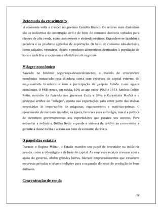 Retomada do crescimento
A economia volta a crescer no governo Castello Branco. Os setores mais dinâmicos
são as indústrias da construção civil e de bens de consumo duráveis voltados para
classes de alta renda, como automóveis e eletrodomésticos. Expandem-se também a
pecuária e os produtos agrícolas de exportação. Os bens de consumo não-duráveis,
como calçados, vestuário, têxteis e produtos alimentícios destinados à população de
baixa renda têm crescimento reduzido ou até negativo.


Milagre econômico
Baseado no binômio segurança-desenvolvimento, o modelo de crescimento
econômico instaurado pela ditadura conta com recursos do capital externo, do
empresariado brasileiro e com a participação do próprio Estado como agente
econômico. O PNB cresce, em média, 10% ao ano entre 1968 e 1973. Antônio Delfim
Netto, ministro da Fazenda nos governos Costa e Silva e Garrastazu Medici e o
principal artífice do "milagre", aposta nas exportações para obter parte das divisas
necessárias às importações de máquinas, equipamentos e matérias-primas. O
crescimento do mercado mundial, na época, favorece essa estratégia, mas é a política
de incentivos governamentais aos exportadores que garante seu sucesso. Para
estimular a indústria, Delfim Netto expande o sistema de crédito ao consumidor e
garante à classe média o acesso aos bens de consumo duráveis.


O papel das estatais
Durante o Regime Militar, o Estado mantém seu papel de investidor na indústria
pesada, como a siderúrgica e de bens de capital. As empresas estatais crescem com a
ajuda do governo, obtêm grandes lucros, lideram empreendimentos que envolvem
empresas privadas e criam condições para a expansão do setor de produção de bens
duráveis.


Concentração de renda


                                                                                 18
 